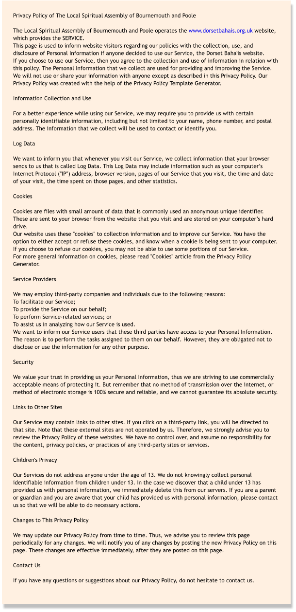 Privacy Policy of The Local Spiritual Assembly of Bournemouth and Poole  The Local Spiritual Assembly of Bournemouth and Poole operates the www.dorsetbahais.org.uk website, which provides the SERVICE. This page is used to inform website visitors regarding our policies with the collection, use, and disclosure of Personal Information if anyone decided to use our Service, the Dorset Baha'is website. If you choose to use our Service, then you agree to the collection and use of information in relation with this policy. The Personal Information that we collect are used for providing and improving the Service. We will not use or share your information with anyone except as described in this Privacy Policy. Our Privacy Policy was created with the help of the Privacy Policy Template Generator.  Information Collection and Use  For a better experience while using our Service, we may require you to provide us with certain personally identifiable information, including but not limited to your name, phone number, and postal address. The information that we collect will be used to contact or identify you.  Log Data  We want to inform you that whenever you visit our Service, we collect information that your browser sends to us that is called Log Data. This Log Data may include information such as your computer’s Internet Protocol ("IP") address, browser version, pages of our Service that you visit, the time and date of your visit, the time spent on those pages, and other statistics.  Cookies  Cookies are files with small amount of data that is commonly used an anonymous unique identifier. These are sent to your browser from the website that you visit and are stored on your computer’s hard drive. Our website uses these "cookies" to collection information and to improve our Service. You have the option to either accept or refuse these cookies, and know when a cookie is being sent to your computer. If you choose to refuse our cookies, you may not be able to use some portions of our Service. For more general information on cookies, please read "Cookies" article from the Privacy Policy Generator.  Service Providers  We may employ third-party companies and individuals due to the following reasons: To facilitate our Service; To provide the Service on our behalf; To perform Service-related services; or To assist us in analyzing how our Service is used. We want to inform our Service users that these third parties have access to your Personal Information. The reason is to perform the tasks assigned to them on our behalf. However, they are obligated not to disclose or use the information for any other purpose.  Security  We value your trust in providing us your Personal Information, thus we are striving to use commercially acceptable means of protecting it. But remember that no method of transmission over the internet, or method of electronic storage is 100% secure and reliable, and we cannot guarantee its absolute security.  Links to Other Sites  Our Service may contain links to other sites. If you click on a third-party link, you will be directed to that site. Note that these external sites are not operated by us. Therefore, we strongly advise you to review the Privacy Policy of these websites. We have no control over, and assume no responsibility for the content, privacy policies, or practices of any third-party sites or services.  Children's Privacy  Our Services do not address anyone under the age of 13. We do not knowingly collect personal identifiable information from children under 13. In the case we discover that a child under 13 has provided us with personal information, we immediately delete this from our servers. If you are a parent or guardian and you are aware that your child has provided us with personal information, please contact us so that we will be able to do necessary actions.  Changes to This Privacy Policy  We may update our Privacy Policy from time to time. Thus, we advise you to review this page periodically for any changes. We will notify you of any changes by posting the new Privacy Policy on this page. These changes are effective immediately, after they are posted on this page.  Contact Us  If you have any questions or suggestions about our Privacy Policy, do not hesitate to contact us.