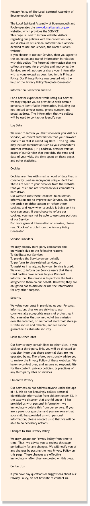 Privacy Policy of The Local Spiritual Assembly of Bournemouth and Poole  The Local Spiritual Assembly of Bournemouth and Poole operates the www.dorsetbahais.org.uk website, which provides the SERVICE. This page is used to inform website visitors regarding our policies with the collection, use, and disclosure of Personal Information if anyone decided to use our Service, the Dorset Baha'is website. If you choose to use our Service, then you agree to the collection and use of information in relation with this policy. The Personal Information that we collect are used for providing and improving the Service. We will not use or share your information with anyone except as described in this Privacy Policy. Our Privacy Policy was created with the help of the Privacy Policy Template Generator.  Information Collection and Use  For a better experience while using our Service, we may require you to provide us with certain personally identifiable information, including but not limited to your name, phone number, and postal address. The information that we collect will be used to contact or identify you.  Log Data  We want to inform you that whenever you visit our Service, we collect information that your browser sends to us that is called Log Data. This Log Data may include information such as your computer’s Internet Protocol ("IP") address, browser version, pages of our Service that you visit, the time and date of your visit, the time spent on those pages, and other statistics.  Cookies  Cookies are files with small amount of data that is commonly used an anonymous unique identifier. These are sent to your browser from the website that you visit and are stored on your computer’s hard drive. Our website uses these "cookies" to collection information and to improve our Service. You have the option to either accept or refuse these cookies, and know when a cookie is being sent to your computer. If you choose to refuse our cookies, you may not be able to use some portions of our Service. For more general information on cookies, please read "Cookies" article from the Privacy Policy Generator.  Service Providers  We may employ third-party companies and individuals due to the following reasons: To facilitate our Service; To provide the Service on our behalf; To perform Service-related services; or To assist us in analyzing how our Service is used. We want to inform our Service users that these third parties have access to your Personal Information. The reason is to perform the tasks assigned to them on our behalf. However, they are obligated not to disclose or use the information for any other purpose.  Security  We value your trust in providing us your Personal Information, thus we are striving to use commercially acceptable means of protecting it. But remember that no method of transmission over the internet, or method of electronic storage is 100% secure and reliable, and we cannot guarantee its absolute security.  Links to Other Sites  Our Service may contain links to other sites. If you click on a third-party link, you will be directed to that site. Note that these external sites are not operated by us. Therefore, we strongly advise you to review the Privacy Policy of these websites. We have no control over, and assume no responsibility for the content, privacy policies, or practices of any third-party sites or services.  Children's Privacy  Our Services do not address anyone under the age of 13. We do not knowingly collect personal identifiable information from children under 13. In the case we discover that a child under 13 has provided us with personal information, we immediately delete this from our servers. If you are a parent or guardian and you are aware that your child has provided us with personal information, please contact us so that we will be able to do necessary actions.  Changes to This Privacy Policy  We may update our Privacy Policy from time to time. Thus, we advise you to review this page periodically for any changes. We will notify you of any changes by posting the new Privacy Policy on this page. These changes are effective immediately, after they are posted on this page.  Contact Us  If you have any questions or suggestions about our Privacy Policy, do not hesitate to contact us.